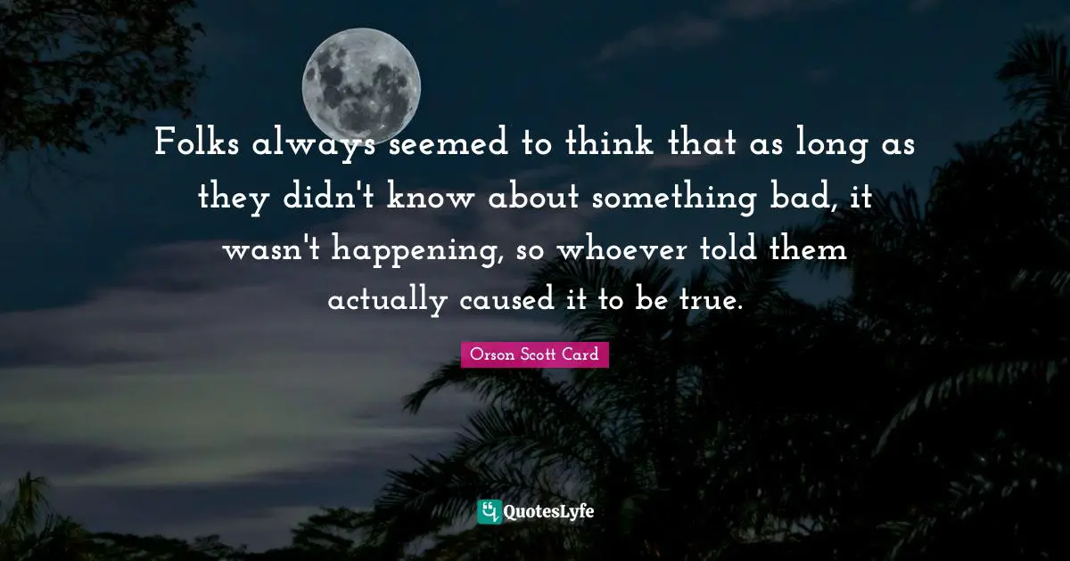 Folks always seemed to think that as long as they didn't know about something bad, it wasn't happening, so whoever told them actually caused it to be true.