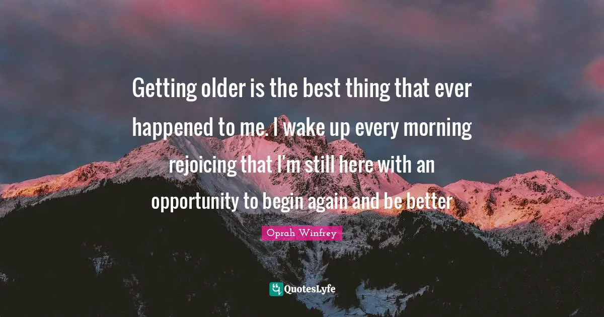 Getting older is the best thing that ever happened to me. I wake up every morning rejoicing that I'm still here with an opportunity to begin again and be better