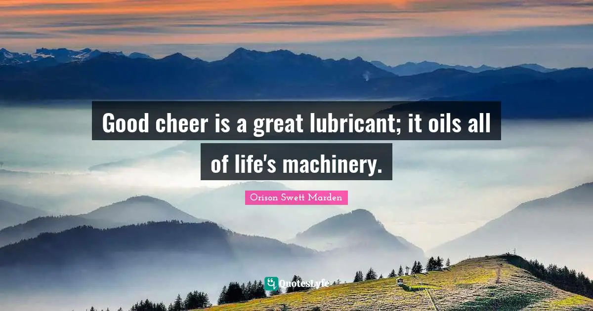 Good cheer is a great lubricant; it oils all of life's machinery.