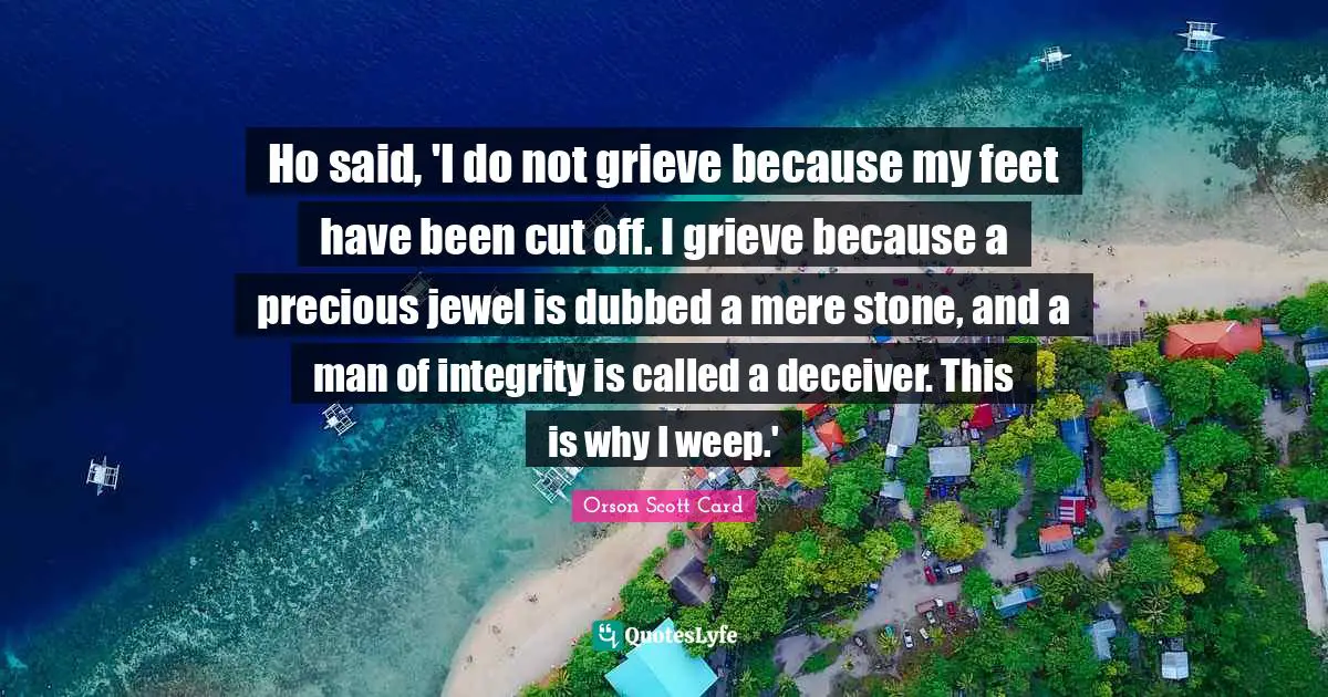 Ho said, 'I do not grieve because my feet have been cut off. I grieve because a precious jewel is dubbed a mere stone, and a man of integrity is called a deceiver. This is why I weep.'