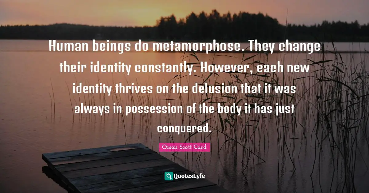 Human beings do metamorphose. They change their identity constantly. However, each new identity thrives on the delusion that it was always in possession of the body it has just conquered.