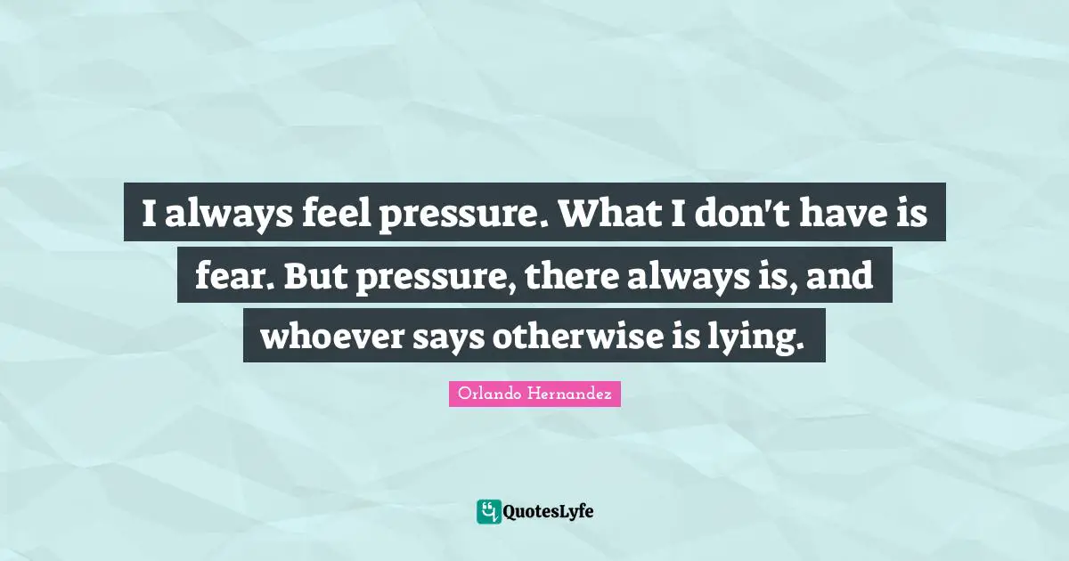 I always feel pressure. What I don't have is fear. But pressure, there always is, and whoever says otherwise is lying.