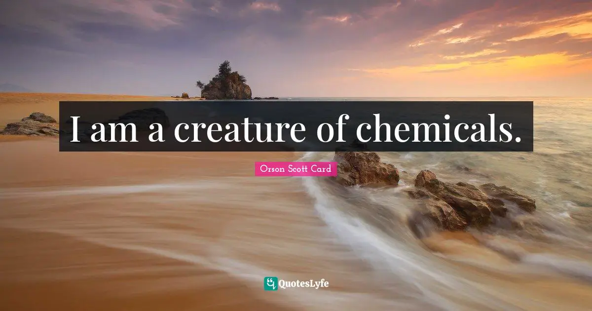 I am a creature of chemicals.