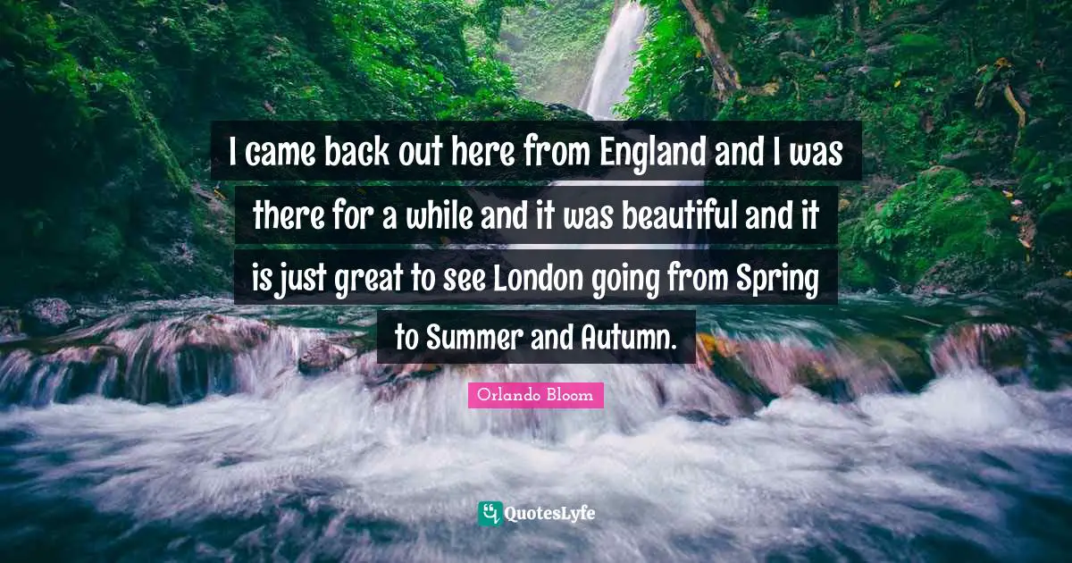 I came back out here from England and I was there for a while and it was beautiful and it is just great to see London going from Spring to Summer and Autumn.
