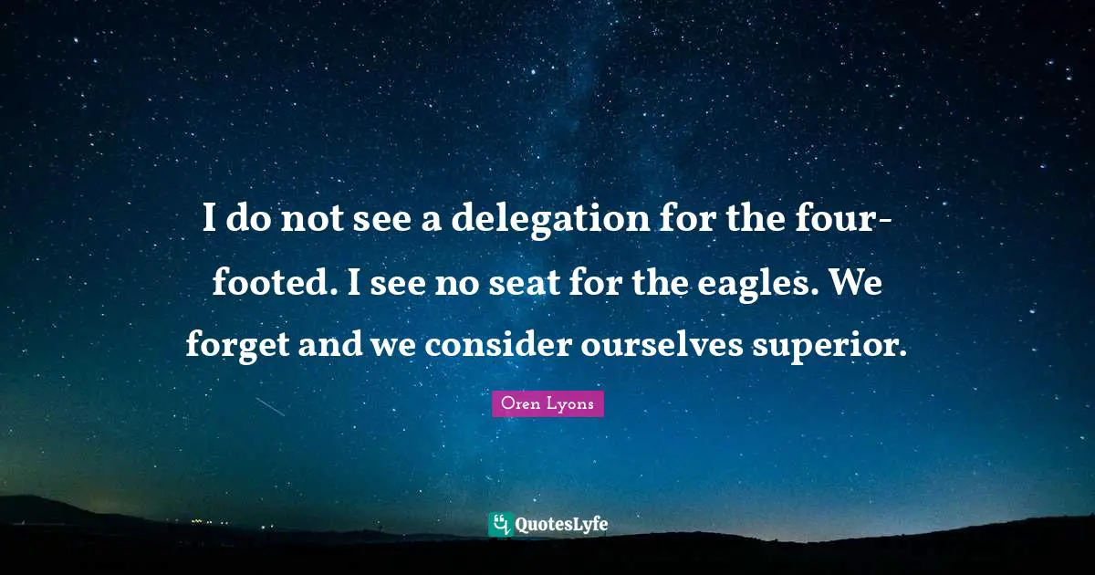 Oren Lyons Quotes: "I do not see a delegation for the four-footed. I see no seat for the eagles. We forget and we consider ourselves superior."