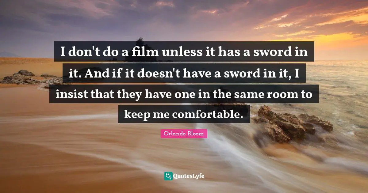 I don't do a film unless it has a sword in it. And if it doesn't have a sword in it, I insist that they have one in the same room to keep me comfortable.