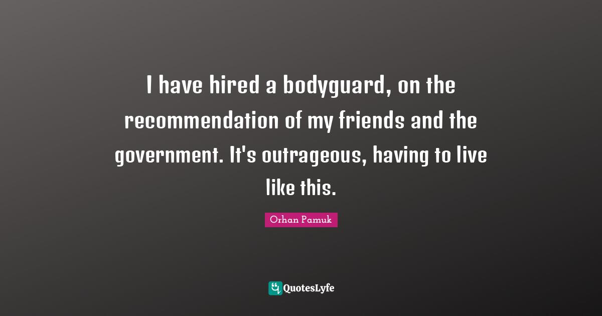 I have hired a bodyguard, on the recommendation of my friends and the government. It's outrageous, having to live like this.