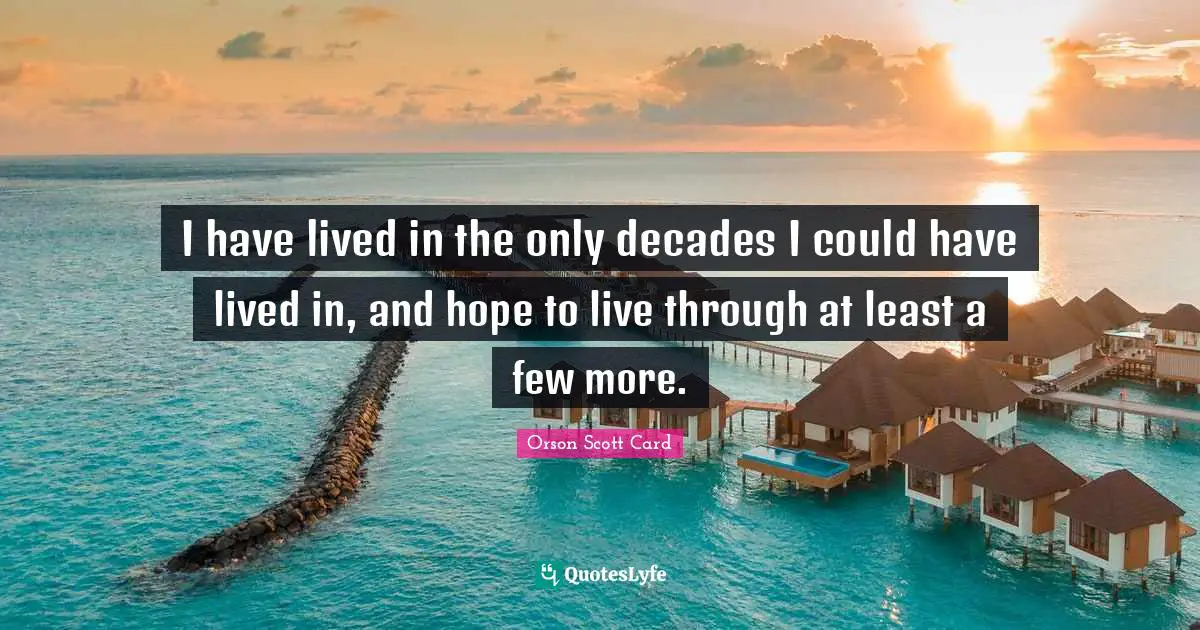 I have lived in the only decades I could have lived in, and hope to live through at least a few more.