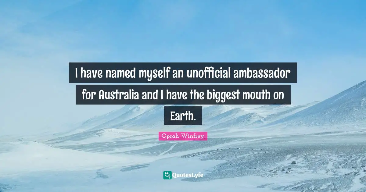I have named myself an unofficial ambassador for Australia and I have the biggest mouth on Earth.