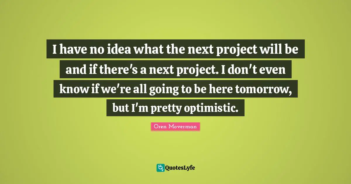 I have no idea what the next project will be and if there's a next project. I don't even know if we're all going to be here tomorrow, but I'm pretty optimistic.