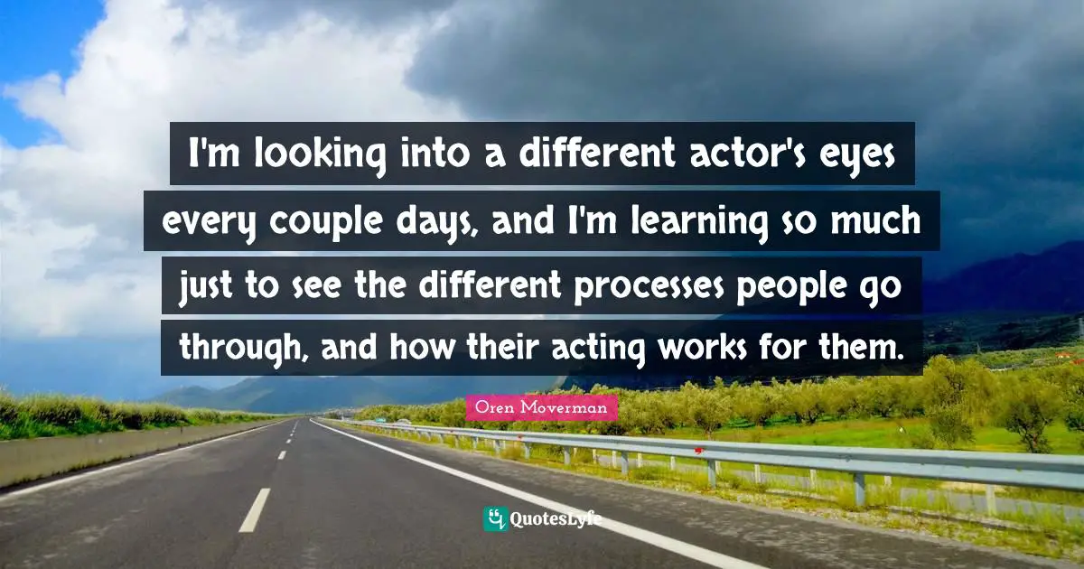I'm looking into a different actor's eyes every couple days, and I'm learning so much just to see the different processes people go through, and how their acting works for them.