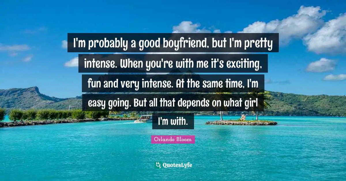 I'm probably a good boyfriend, but I'm pretty intense. When you're with me it's exciting, fun and very intense. At the same time, I'm easy going. But all that depends on what girl I'm with.