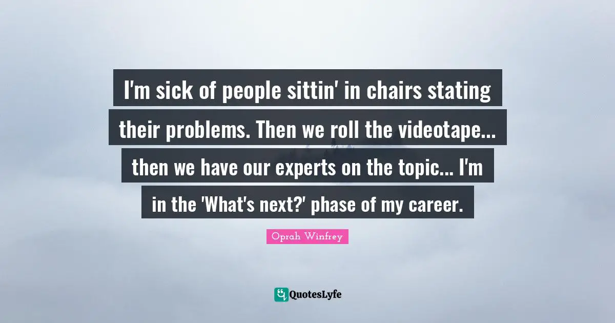 I'm sick of people sittin' in chairs stating their problems. Then we roll the videotape... then we have our experts on the topic... I'm in the 'What's next?' phase of my career.