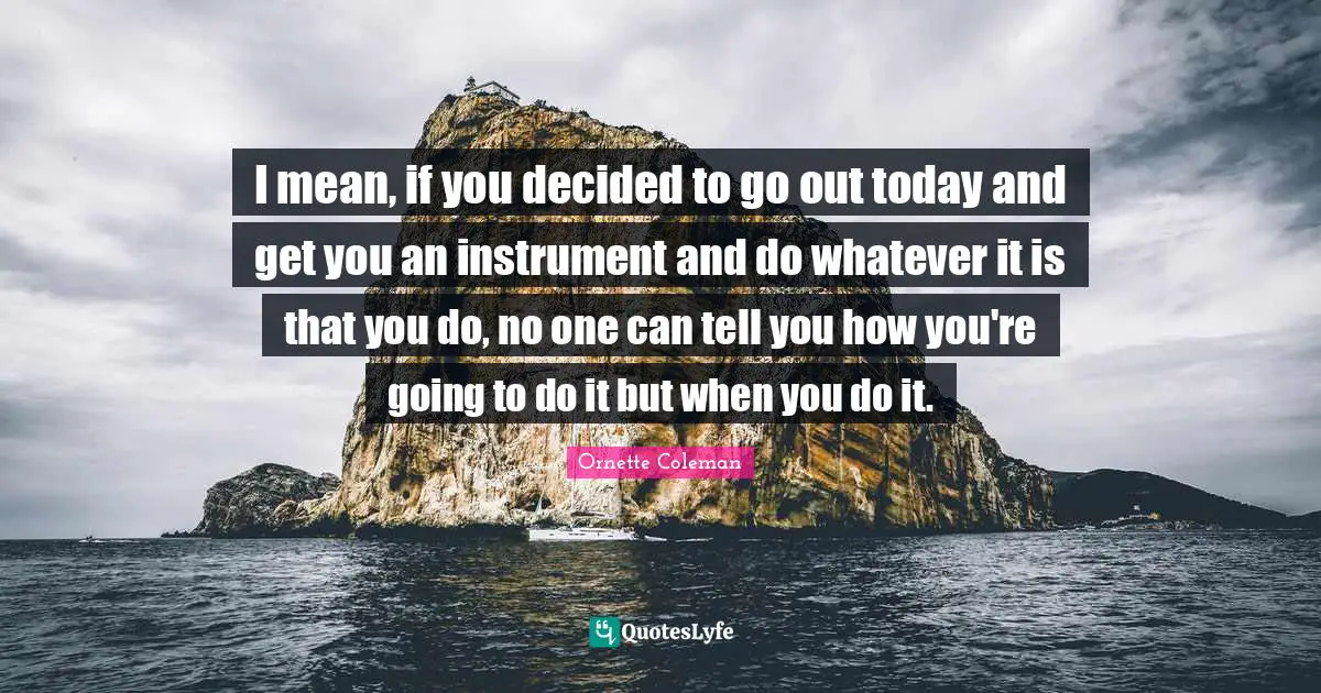 Ornette Coleman Quotes: "I mean, if you decided to go out today and get you an instrument and do whatever it is that you do, no one can tell you how you're going to do it but when you do it."