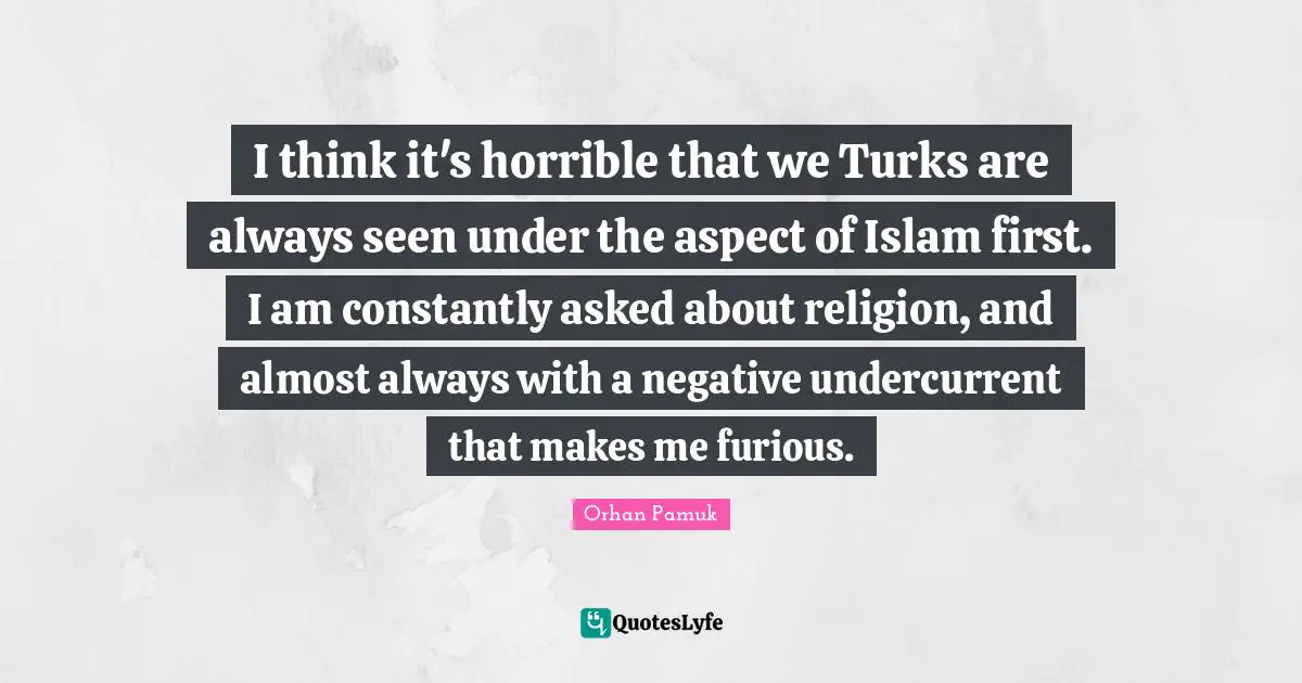 I think it's horrible that we Turks are always seen under the aspect of Islam first. I am constantly asked about religion, and almost always with a negative undercurrent that makes me furious.
