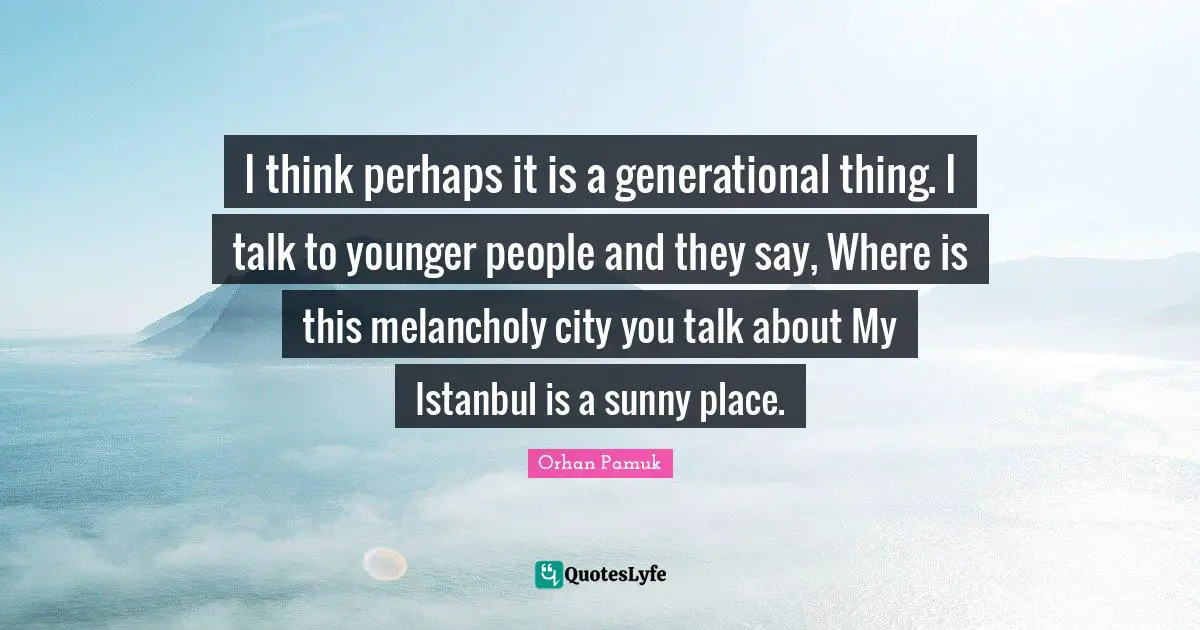 I think perhaps it is a generational thing. I talk to younger people and they say, Where is this melancholy city you talk about My Istanbul is a sunny place.