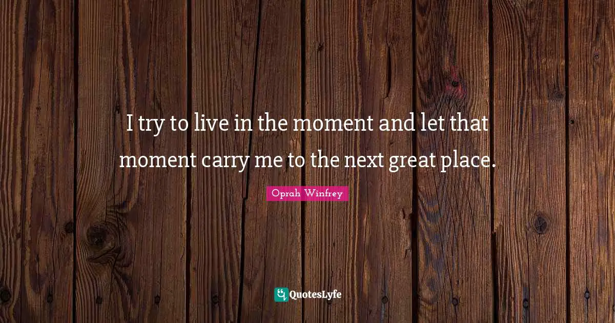 I try to live in the moment and let that moment carry me to the next great place.