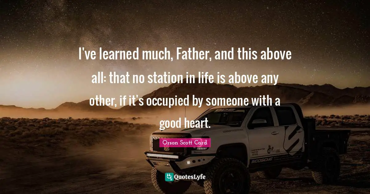 I've learned much, Father, and this above all: that no station in life is above any other, if it's occupied by someone with a good heart.