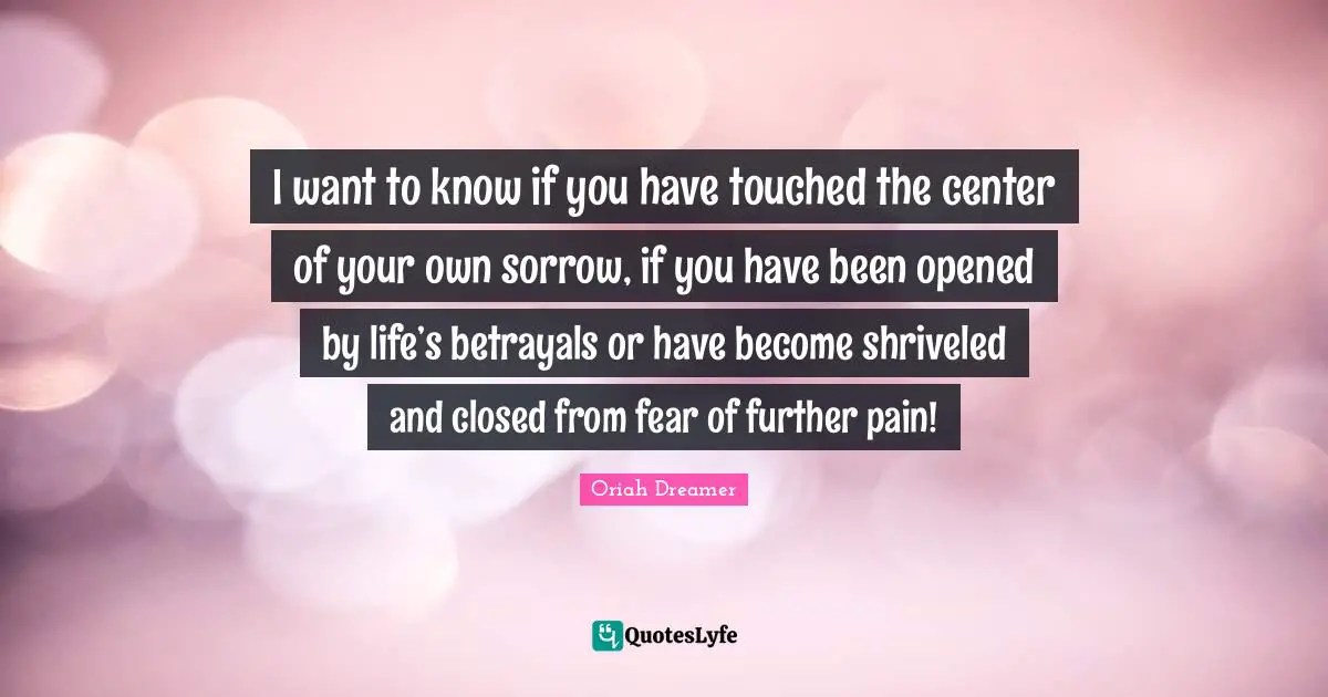 I want to know if you have touched the center of your own sorrow, if you have been opened by life’s betrayals or have become shriveled and closed from fear of further pain!