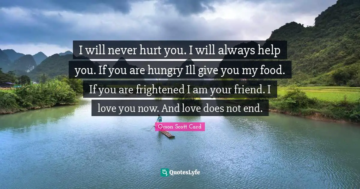 I will never hurt you. I will always help you. If you are hungry Ill give you my food. If you are frightened I am your friend. I love you now. And love does not end.