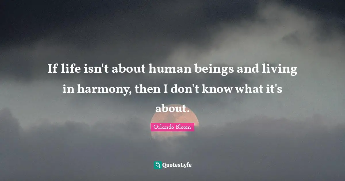 If life isn't about human beings and living in harmony, then I don't know what it's about.