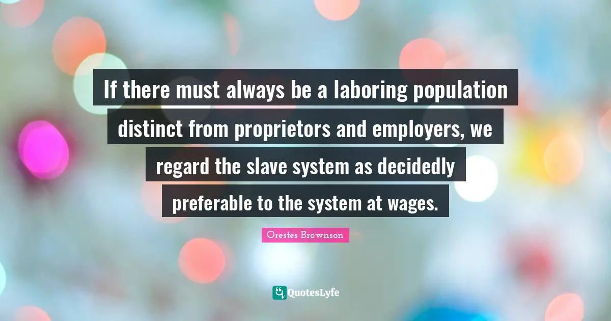 Wages Quotes: "If there must always be a laboring population distinct from proprietors and employers, we regard the slave system as decidedly preferable to the system at wages."