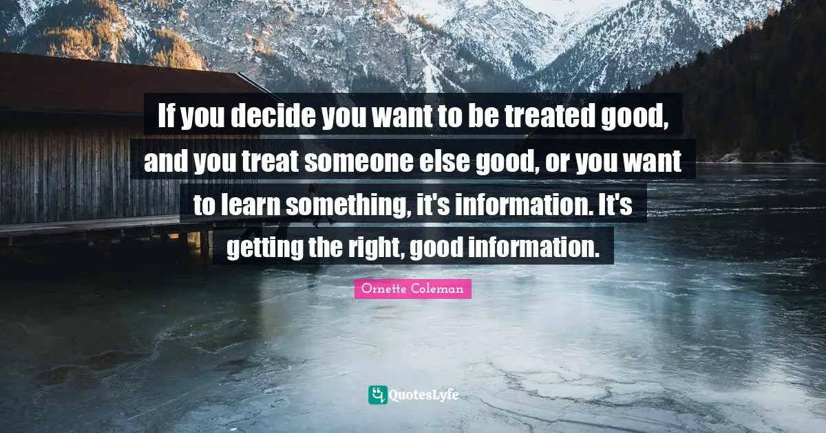 If you decide you want to be treated good, and you treat someone else good, or you want to learn something, it's information. It's getting the right, good information.