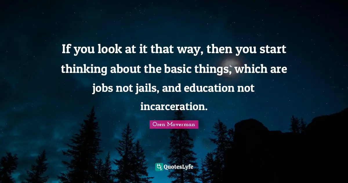 If you look at it that way, then you start thinking about the basic things, which are jobs not jails, and education not incarceration.