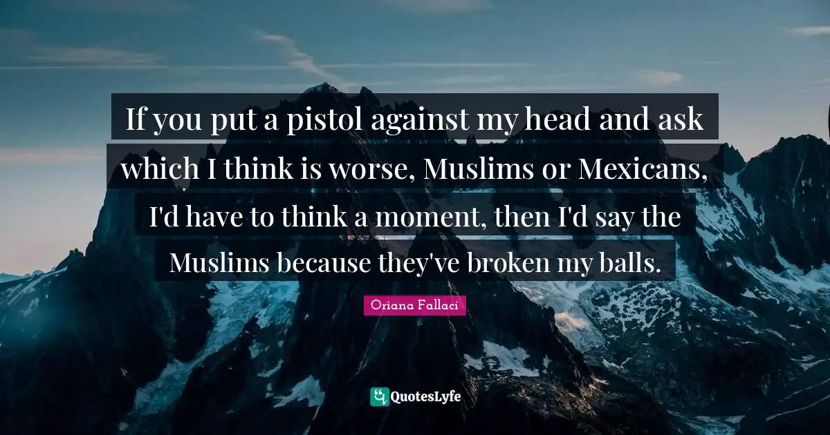 If you put a pistol against my head and ask which I think is worse, Muslims or Mexicans, I'd have to think a moment, then I'd say the Muslims because they've broken my balls.