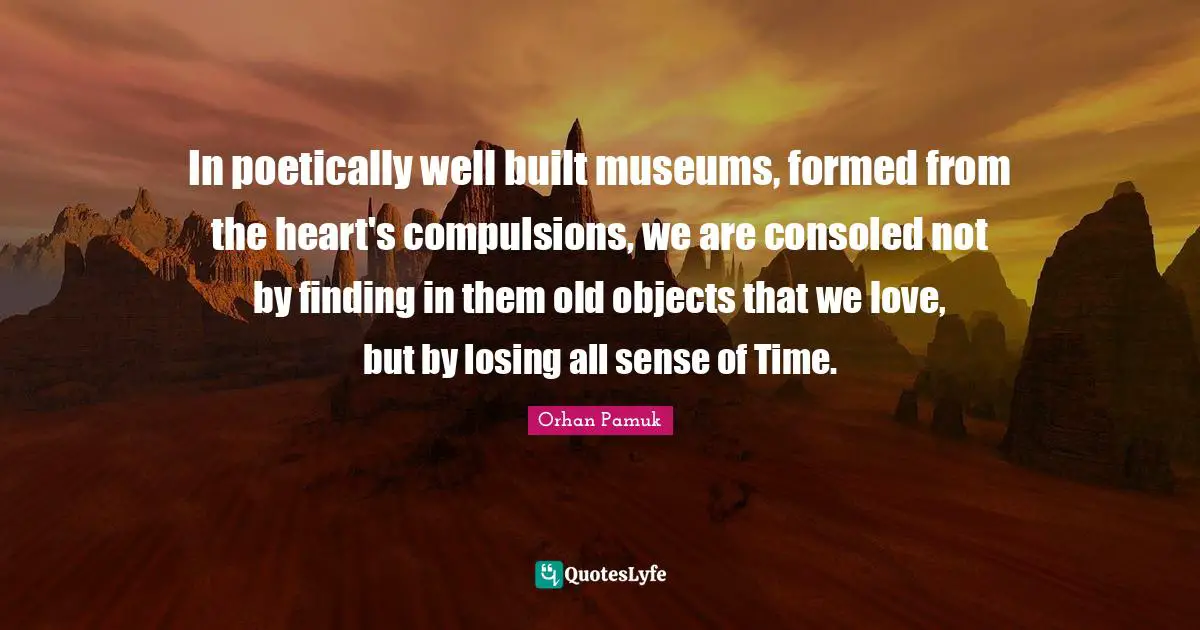 In poetically well built museums, formed from the heart's compulsions, we are consoled not by finding in them old objects that we love, but by losing all sense of Time.