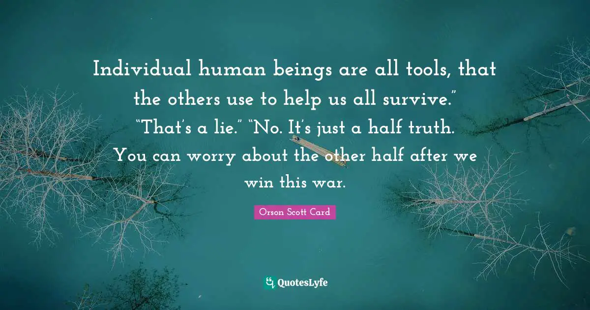 Individual human beings are all tools, that the others use to help us all survive.” “That’s a lie.” “No. It’s just a half truth. You can worry about the other half after we win this war.