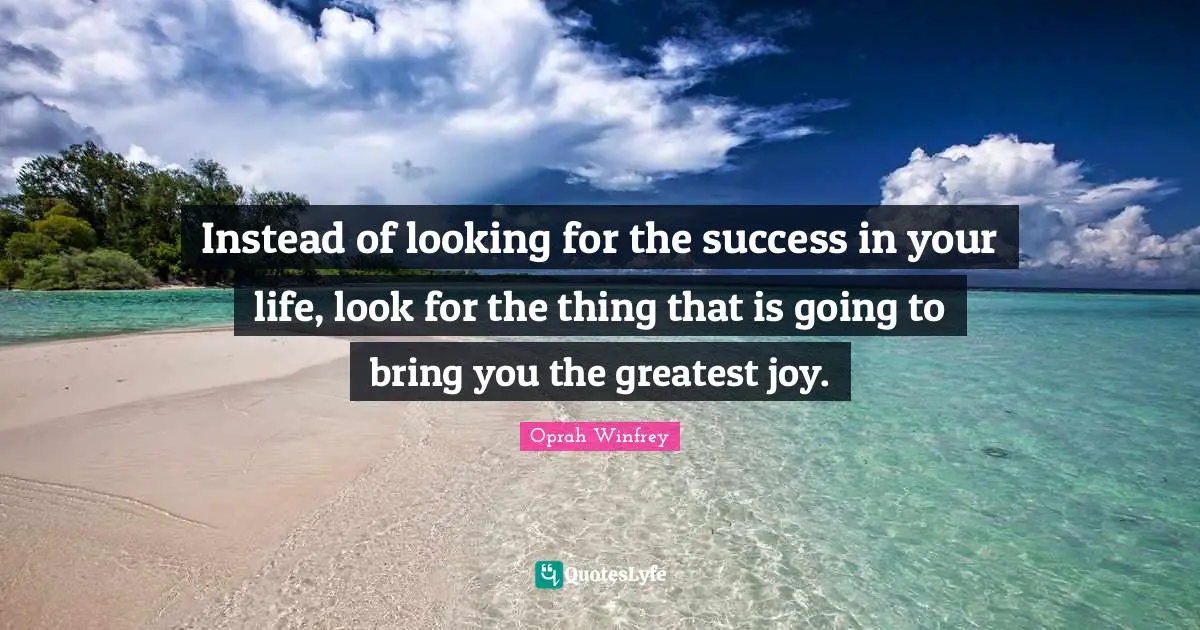 Instead of looking for the success in your life, look for the thing that is going to bring you the greatest joy.