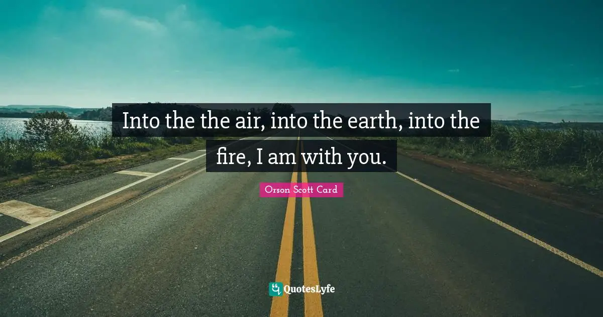 Into the the air, into the earth, into the fire, I am with you.