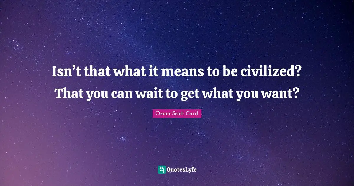 Isn’t that what it means to be civilized? That you can wait to get what you want?