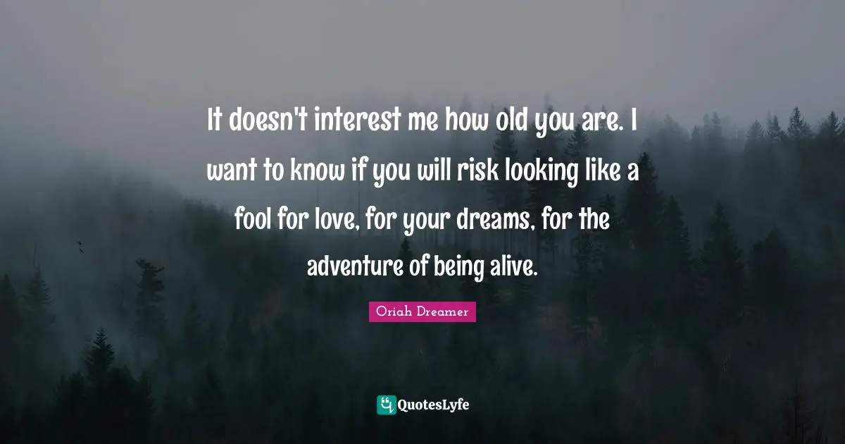 It doesn't interest me how old you are. I want to know if you will risk looking like a fool for love, for your dreams, for the adventure of being alive.