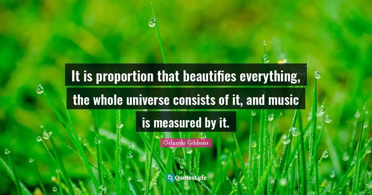 It is proportion that beautifies everything, the whole universe consists of it, and music is measured by it.