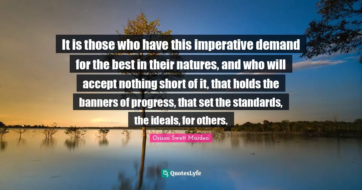 It is those who have this imperative demand for the best in their natures, and who will accept nothing short of it, that holds the banners of progress, that set the standards, the ideals, for others.