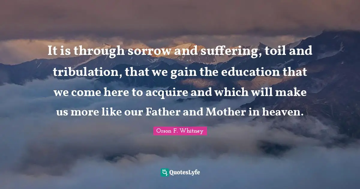 It is through sorrow and suffering, toil and tribulation, that we gain the education that we come here to acquire and which will make us more like our Father and Mother in heaven.