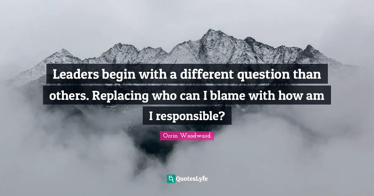 Leaders begin with a different question than others. Replacing who can I blame with how am I responsible?