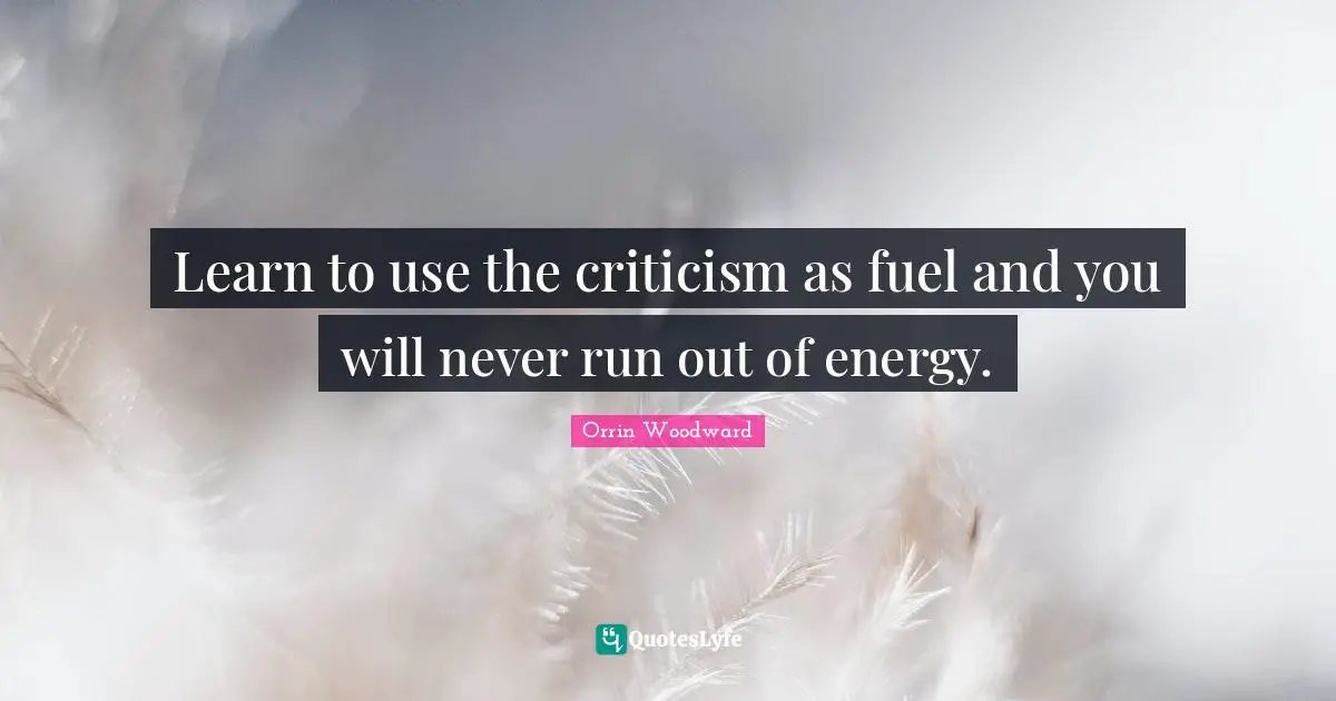 Learn to use the criticism as fuel and you will never run out of energy.