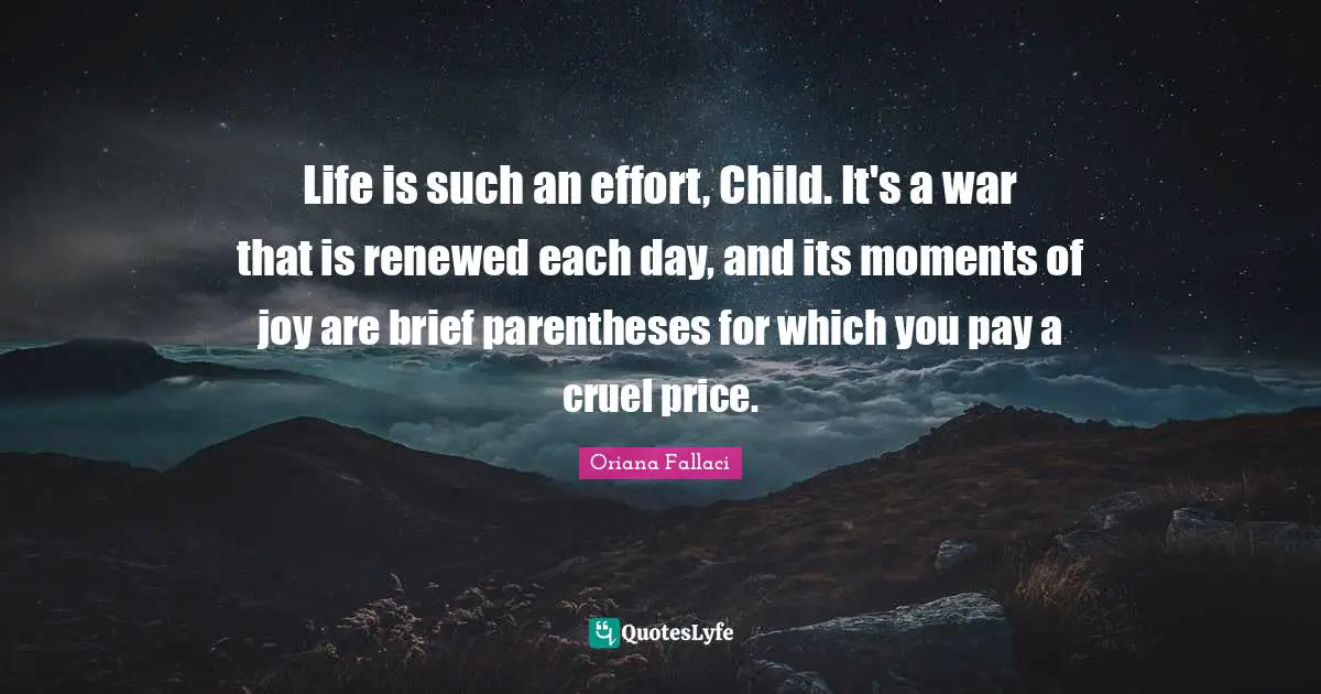 Oriana Fallaci Quotes: "Life is such an effort, Child. It's a war that is renewed each day, and its moments of joy are brief parentheses for which you pay a cruel price."