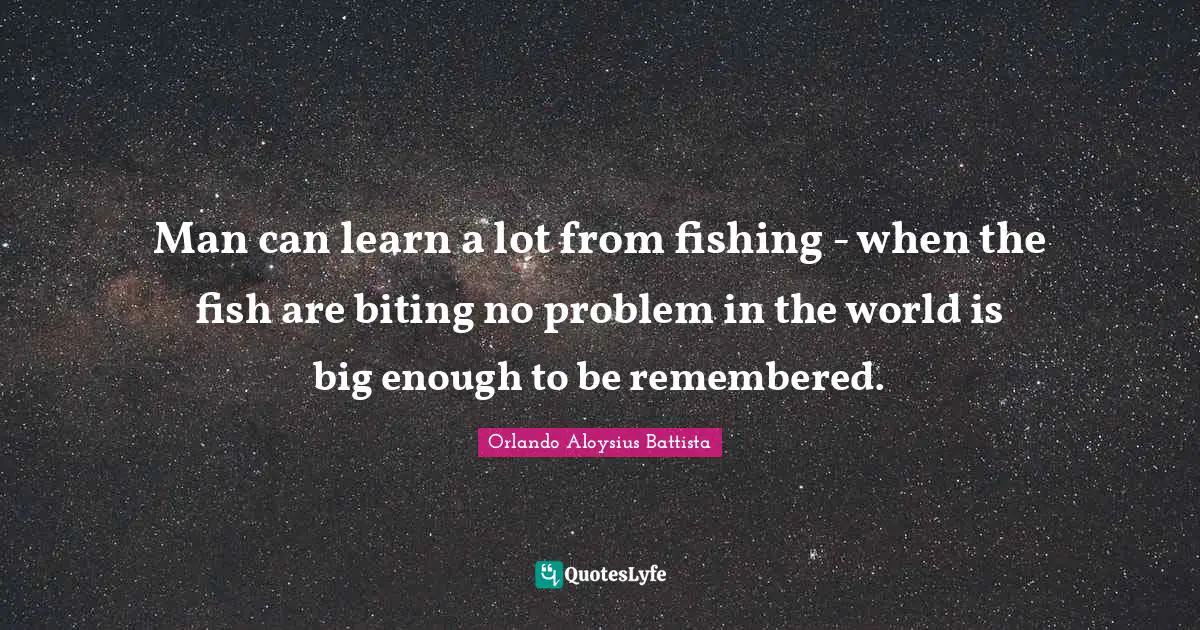 Orlando Aloysius Battista Quotes: "Man can learn a lot from fishing - when the fish are biting no problem in the world is big enough to be remembered."