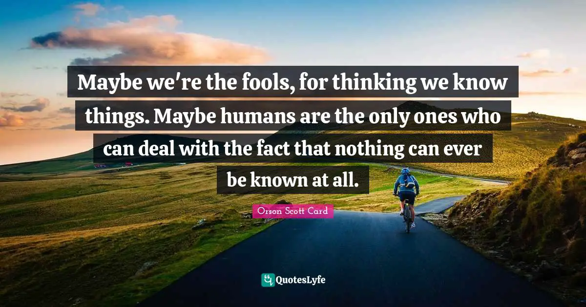 Maybe we're the fools, for thinking we know things. Maybe humans are the only ones who can deal with the fact that nothing can ever be known at all.