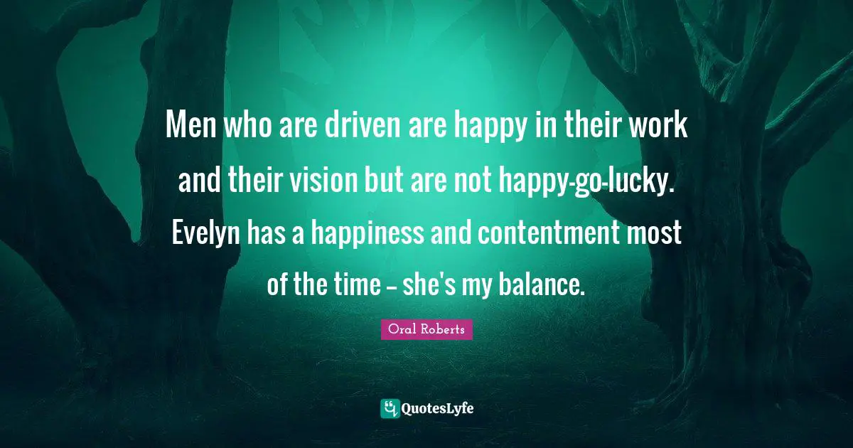 Oral Roberts Quotes: "Men who are driven are happy in their work and their vision but are not happy-go-lucky. Evelyn has a happiness and contentment most of the time -- she's my balance."