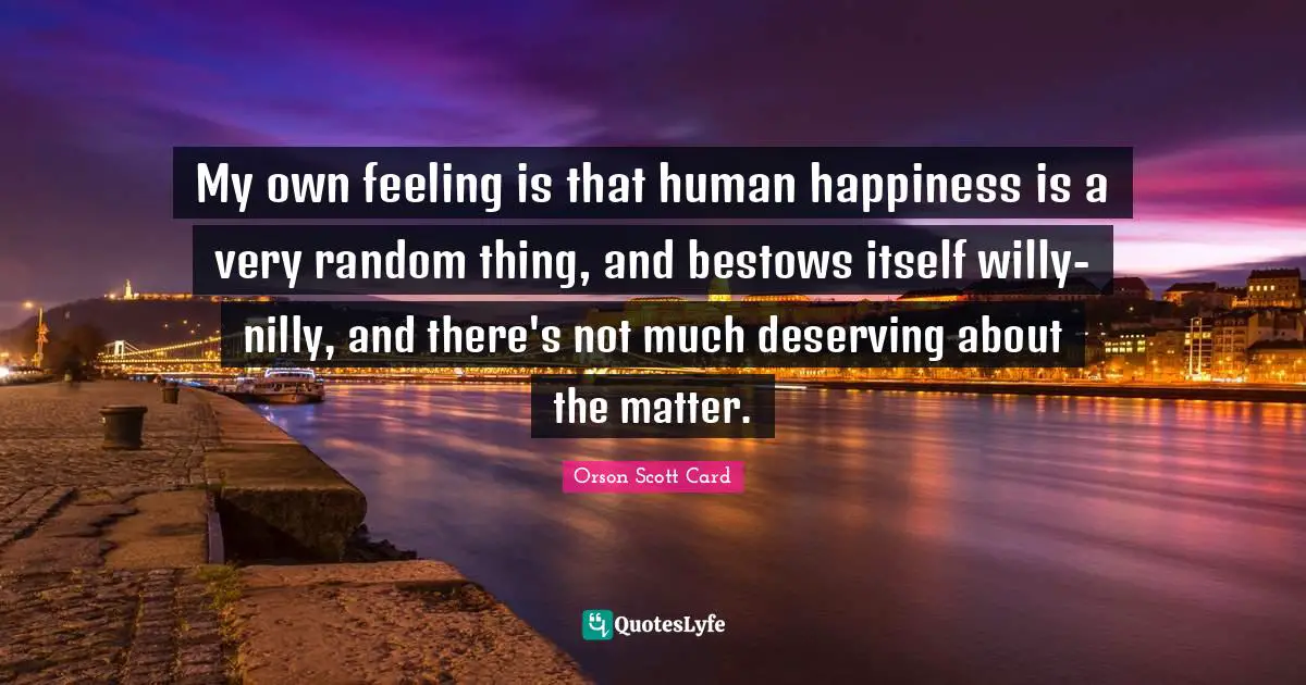Random Quotes: "My own feeling is that human happiness is a very random thing, and bestows itself willy-nilly, and there's not much deserving about the matter."