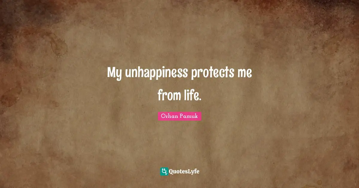 My unhappiness protects me from life.