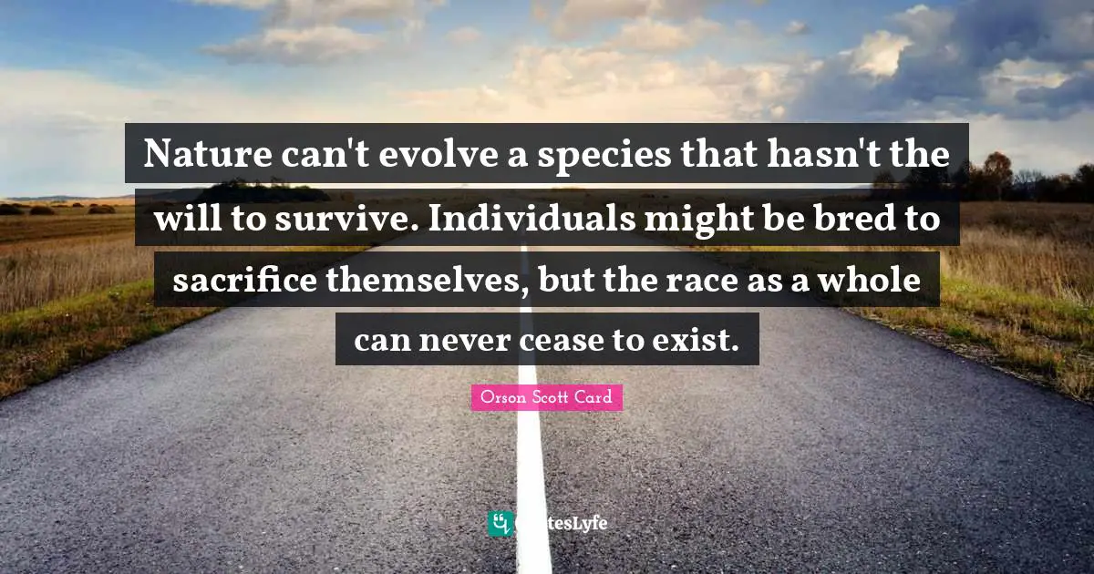 Nature can't evolve a species that hasn't the will to survive. Individuals might be bred to sacrifice themselves, but the race as a whole can never cease to exist.