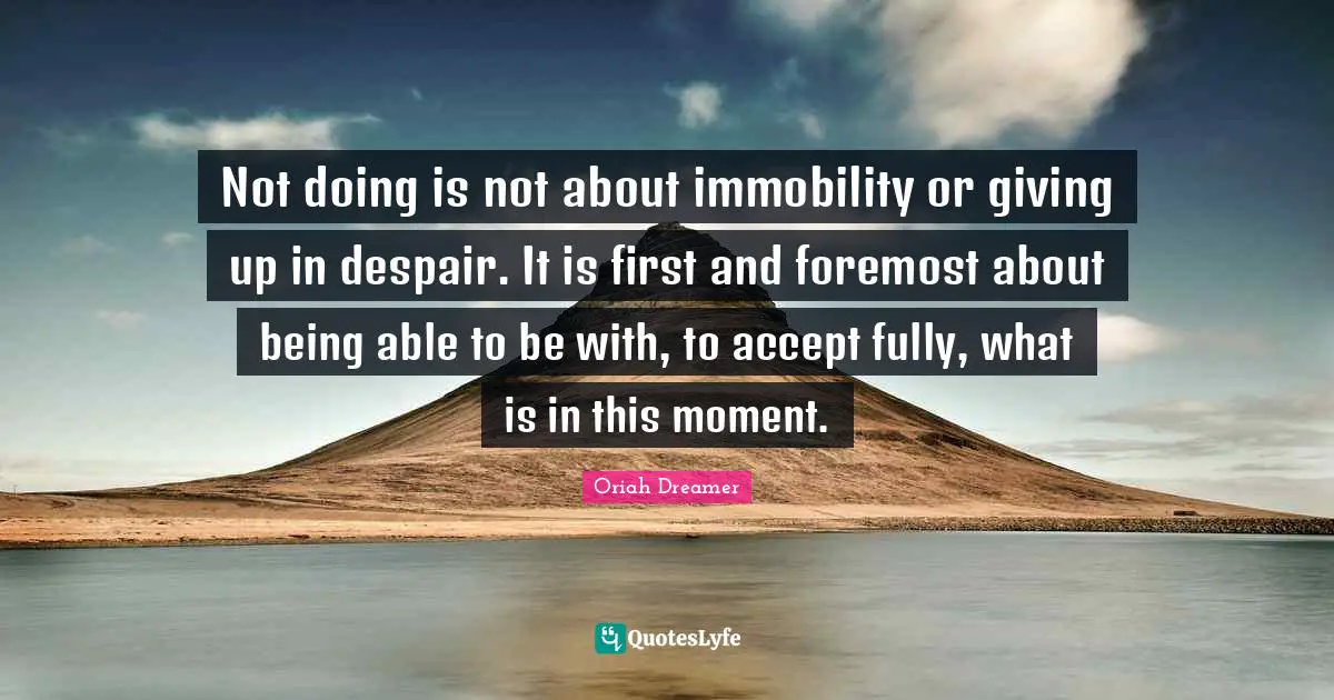 Not doing is not about immobility or giving up in despair. It is first and foremost about being able to be with, to accept fully, what is in this moment.