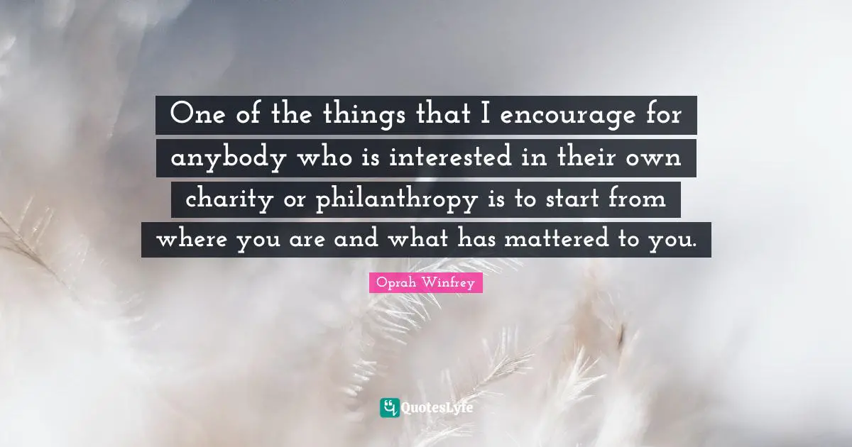 One of the things that I encourage for anybody who is interested in their own charity or philanthropy is to start from where you are and what has mattered to you.