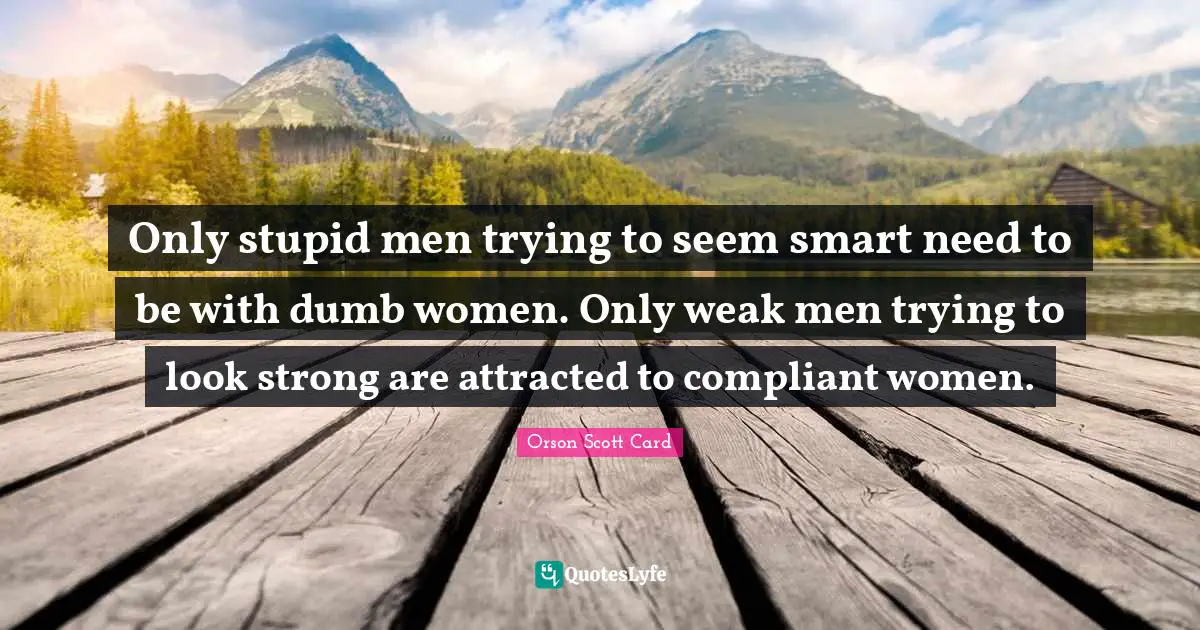 Only stupid men trying to seem smart need to be with dumb women. Only weak men trying to look strong are attracted to compliant women.